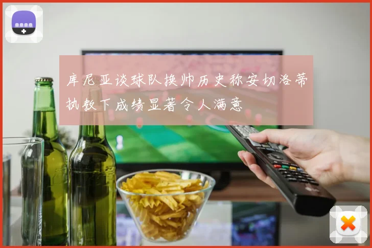 库尼亚谈球队换帅历史称安切洛蒂执教下成绩显著令人满意
