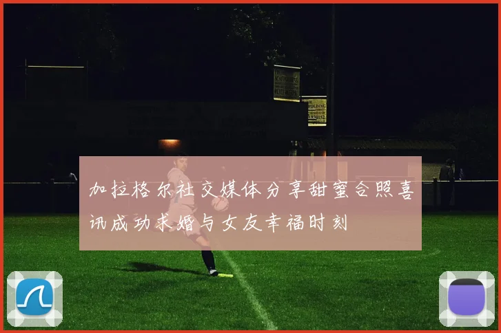 加拉格尔社交媒体分享甜蜜合照喜讯成功求婚与女友幸福时刻