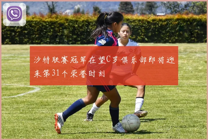 沙特联赛冠军在望C罗俱乐部即将迎来第31个荣誉时刻