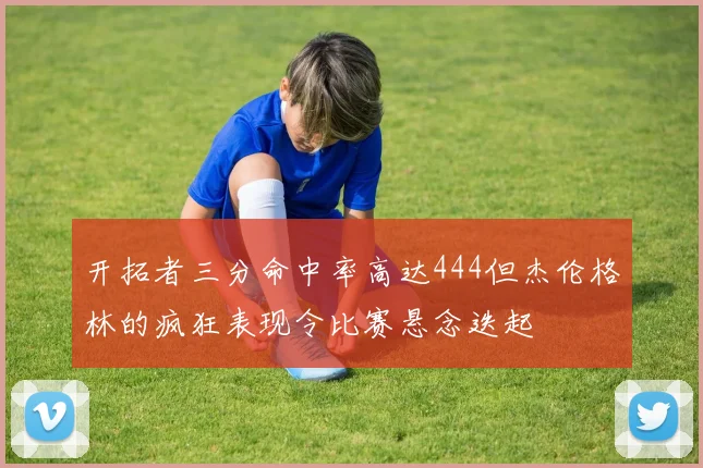 开拓者三分命中率高达444但杰伦格林的疯狂表现令比赛悬念迭起