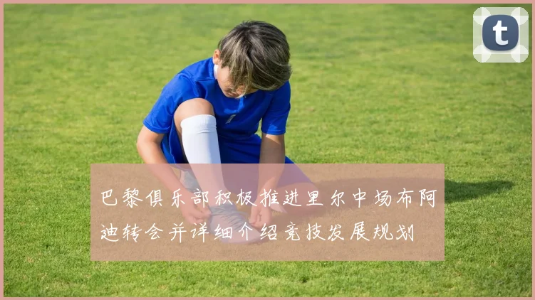 巴黎俱乐部积极推进里尔中场布阿迪转会并详细介绍竞技发展规划