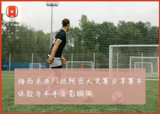 梅西亲历F1迈阿密大奖赛分享赛车体验与车手合影瞬间