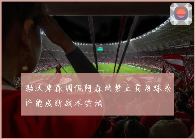 勒沃库森调侃阿森纳禁止罚角球或许能成新战术尝试