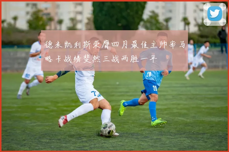 德米凯利斯荣膺四月最佳主帅率马略卡战绩斐然三战两胜一平