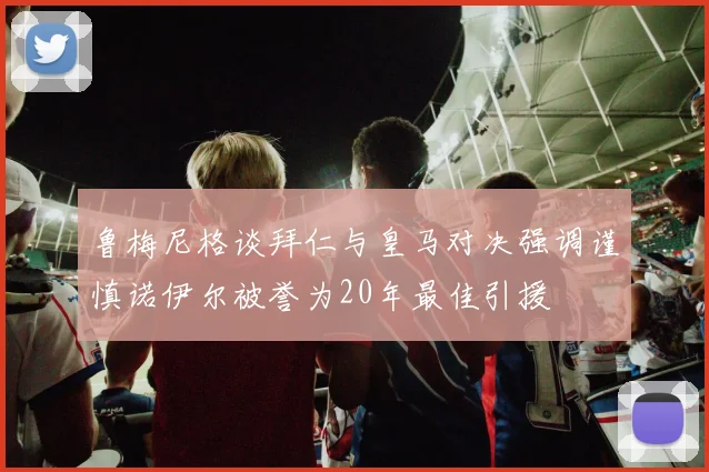 鲁梅尼格谈拜仁与皇马对决强调谨慎诺伊尔被誉为20年最佳引援