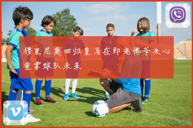 穆里尼奥回归皇马在即老佛爷决心重掌球队未来