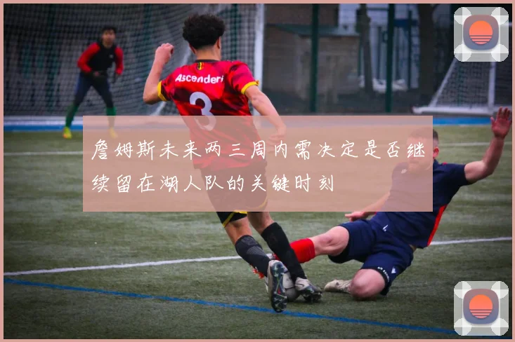 詹姆斯未来两三周内需决定是否继续留在湖人队的关键时刻