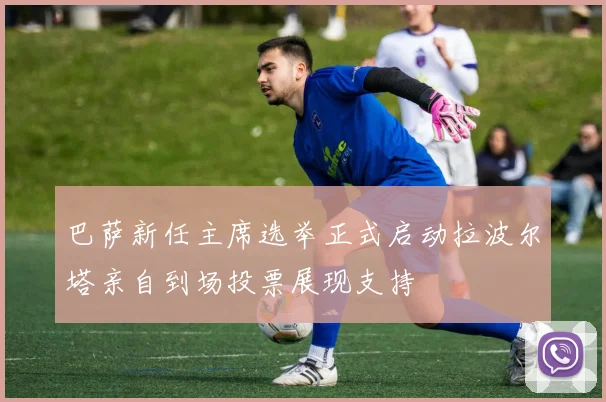 巴萨新任主席选举正式启动拉波尔塔亲自到场投票展现支持