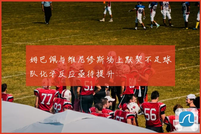 姆巴佩与维尼修斯场上默契不足球队化学反应亟待提升