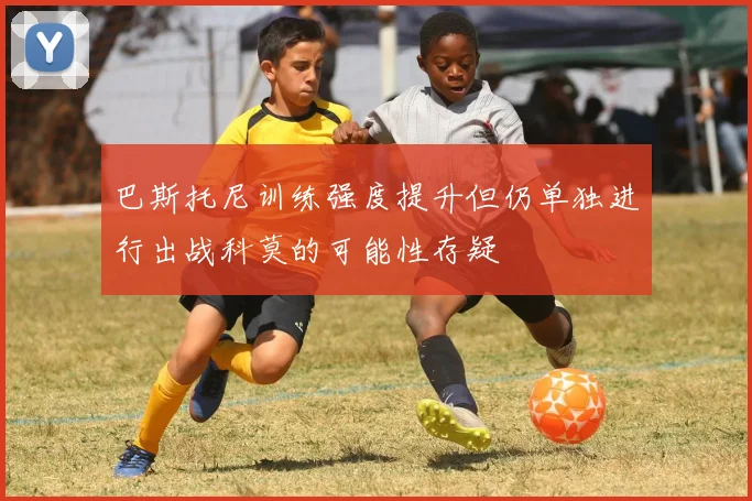 巴斯托尼训练强度提升但仍单独进行出战科莫的可能性存疑