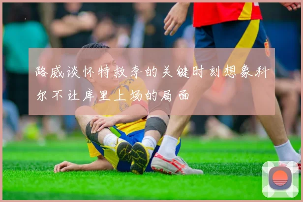 路威谈怀特救李的关键时刻想象科尔不让库里上场的局面