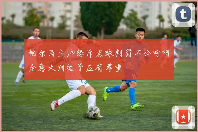 帕尔马主帅怒斥点球判罚不公呼吁全意大利给予应有尊重