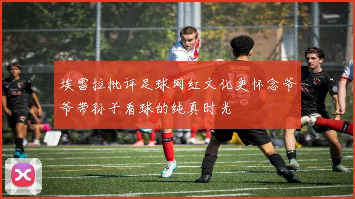 埃雷拉批评足球网红文化更怀念爷爷带孙子看球的纯真时光