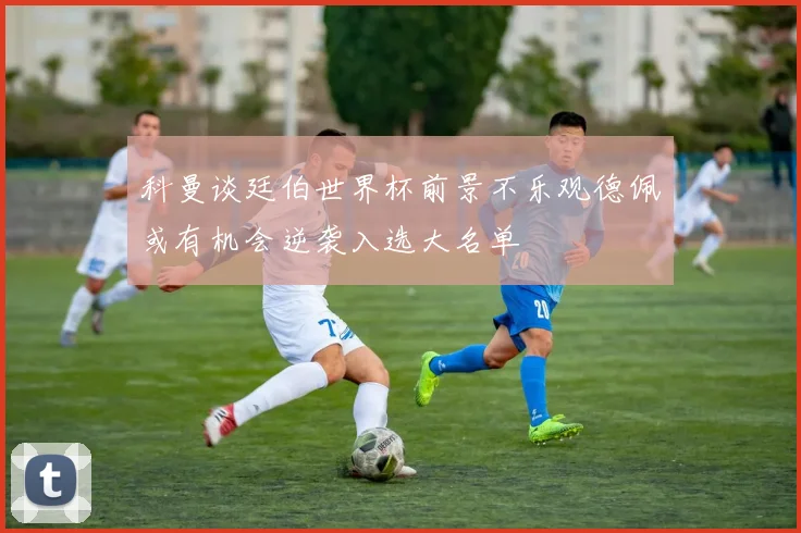 科曼谈廷伯世界杯前景不乐观德佩或有机会逆袭入选大名单