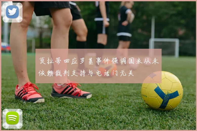 莫拉蒂回应罗基事件强调国米从未依赖裁判支持与电话门无关