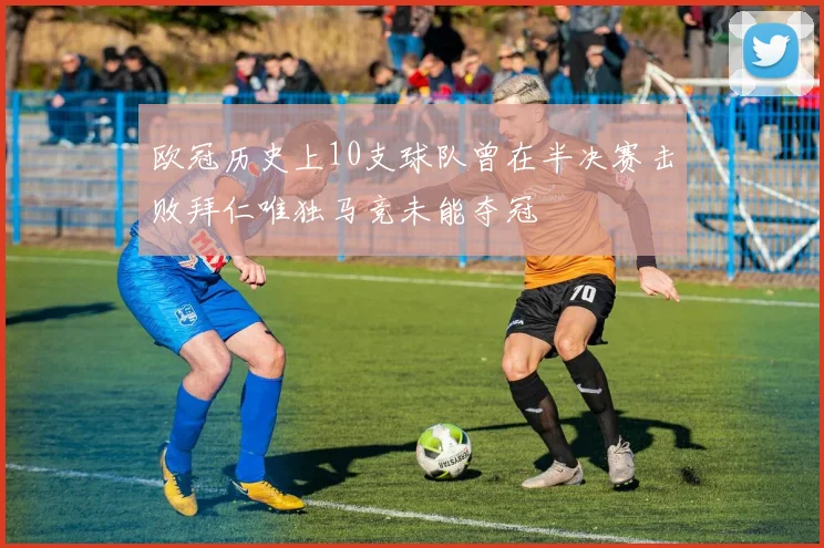 欧冠历史上10支球队曾在半决赛击败拜仁唯独马竞未能夺冠