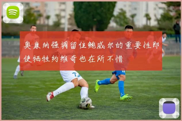 奥康纳强调留住鲍威尔的重要性即使牺牲约维奇也在所不惜