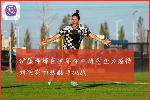 伊藤洋辉在世界杯中拼尽全力感悟到现实的残酷与挑战